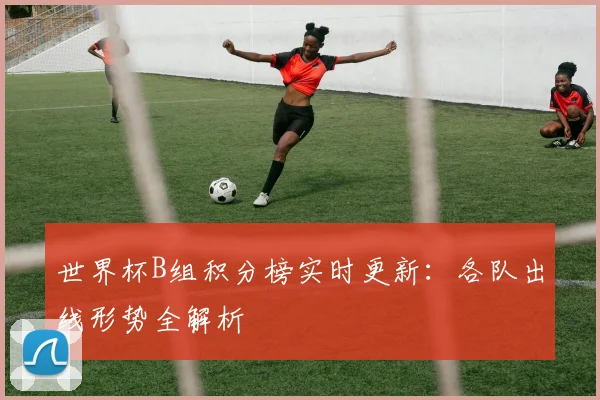 世界杯B组积分榜实时更新:各队出线形势全解析