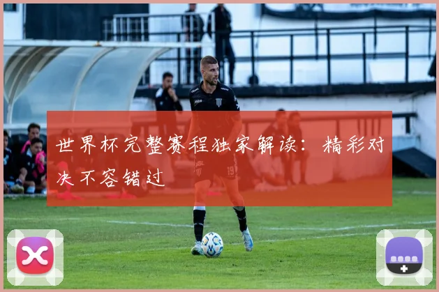 世界杯完整赛程独家解读：精彩对决不容错过