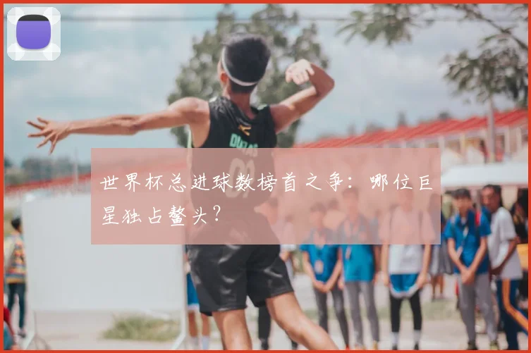 世界杯总进球数榜首之争:哪位巨星独占鳌头?