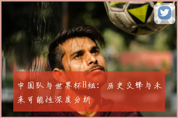 中国队与世界杯H组：历史交锋与未来可能性深度分析
