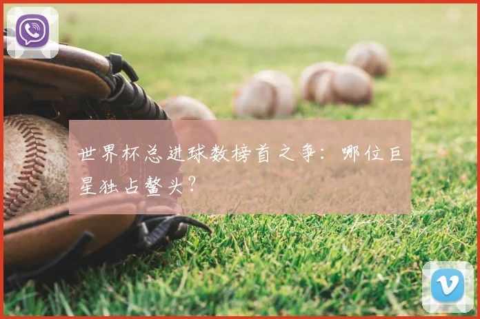 世界杯总进球数榜首之争:哪位巨星独占鳌头?