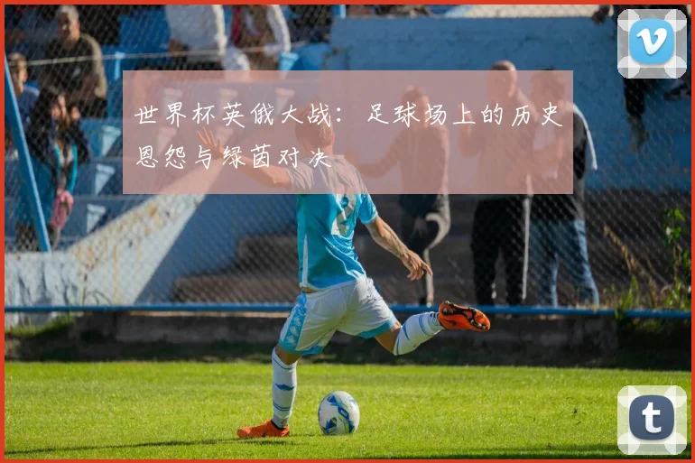 世界杯英俄大战：足球场上的历史恩怨与绿茵对决